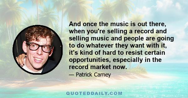 And once the music is out there, when you're selling a record and selling music and people are going to do whatever they want with it, it's kind of hard to resist certain opportunities, especially in the record market