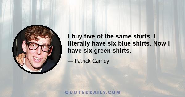 I buy five of the same shirts. I literally have six blue shirts. Now I have six green shirts.