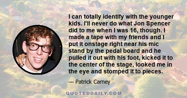 I can totally identify with the younger kids. I'll never do what Jon Spencer did to me when I was 16, though. I made a tape with my friends and I put it onstage right near his mic stand by the pedal board and he pulled