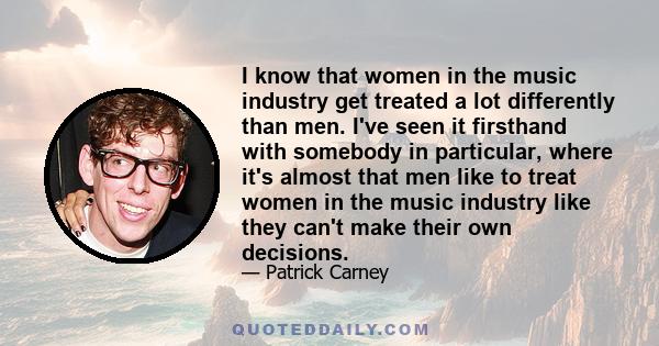 I know that women in the music industry get treated a lot differently than men. I've seen it firsthand with somebody in particular, where it's almost that men like to treat women in the music industry like they can't