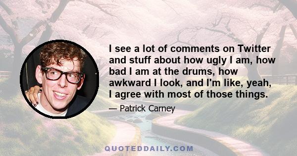 I see a lot of comments on Twitter and stuff about how ugly I am, how bad I am at the drums, how awkward I look, and I'm like, yeah, I agree with most of those things.