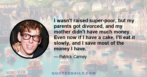 I wasn't raised super-poor, but my parents got divorced, and my mother didn't have much money. Even now if I have a cake, I'll eat it slowly, and I save most of the money I have.