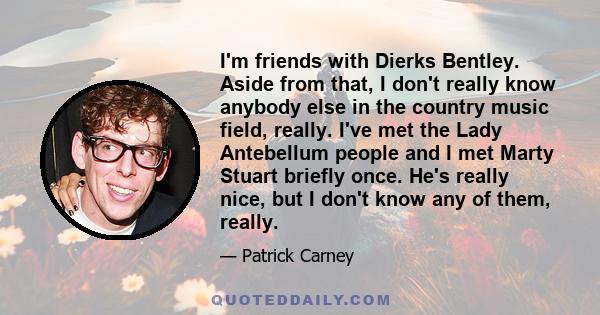 I'm friends with Dierks Bentley. Aside from that, I don't really know anybody else in the country music field, really. I've met the Lady Antebellum people and I met Marty Stuart briefly once. He's really nice, but I