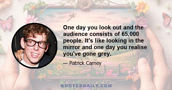 One day you look out and the audience consists of 65,000 people. It's like looking in the mirror and one day you realise you've gone grey.