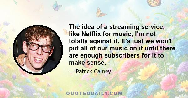 The idea of a streaming service, like Netflix for music, I'm not totally against it. It's just we won't put all of our music on it until there are enough subscribers for it to make sense.