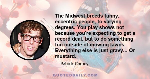 The Midwest breeds funny, eccentric people, to varying degrees. You play shows not because you're expecting to get a record deal, but to do something fun outside of mowing lawns. Everything else is just gravy... Or