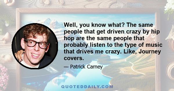 Well, you know what? The same people that get driven crazy by hip hop are the same people that probably listen to the type of music that drives me crazy. Like, Journey covers.