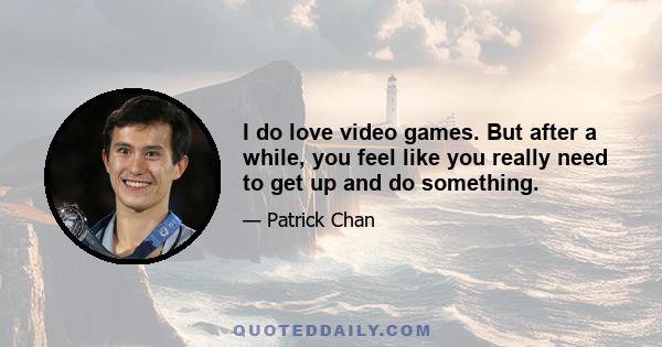 I do love video games. But after a while, you feel like you really need to get up and do something.