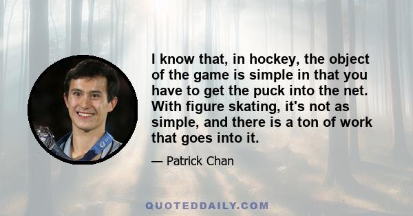 I know that, in hockey, the object of the game is simple in that you have to get the puck into the net. With figure skating, it's not as simple, and there is a ton of work that goes into it.