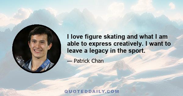 I love figure skating and what I am able to express creatively. I want to leave a legacy in the sport.