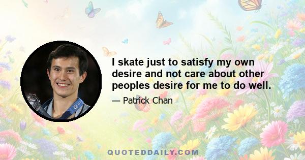 I skate just to satisfy my own desire and not care about other peoples desire for me to do well.