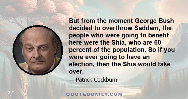 But from the moment George Bush decided to overthrow Saddam, the people who were going to benefit here were the Shia, who are 60 percent of the population. So if you were ever going to have an election, then the Shia