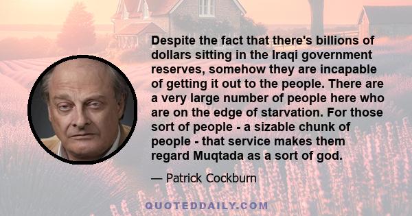 Despite the fact that there's billions of dollars sitting in the Iraqi government reserves, somehow they are incapable of getting it out to the people. There are a very large number of people here who are on the edge of 