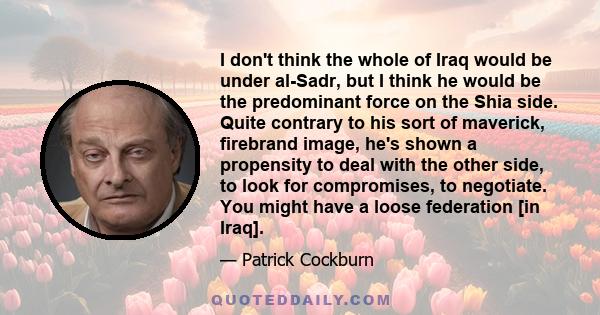 I don't think the whole of Iraq would be under al-Sadr, but I think he would be the predominant force on the Shia side. Quite contrary to his sort of maverick, firebrand image, he's shown a propensity to deal with the