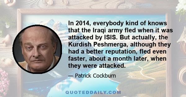 In 2014, everybody kind of knows that the Iraqi army fled when it was attacked by ISIS. But actually, the Kurdish Peshmerga, although they had a better reputation, fled even faster, about a month later, when they were