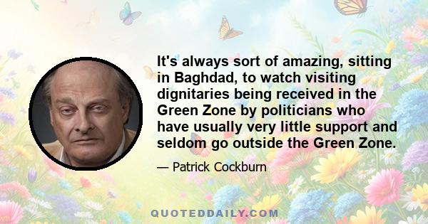 It's always sort of amazing, sitting in Baghdad, to watch visiting dignitaries being received in the Green Zone by politicians who have usually very little support and seldom go outside the Green Zone.