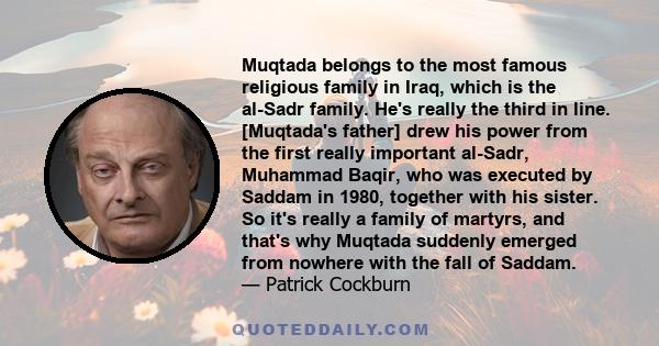 Muqtada belongs to the most famous religious family in Iraq, which is the al-Sadr family. He's really the third in line. [Muqtada's father] drew his power from the first really important al-Sadr, Muhammad Baqir, who was 