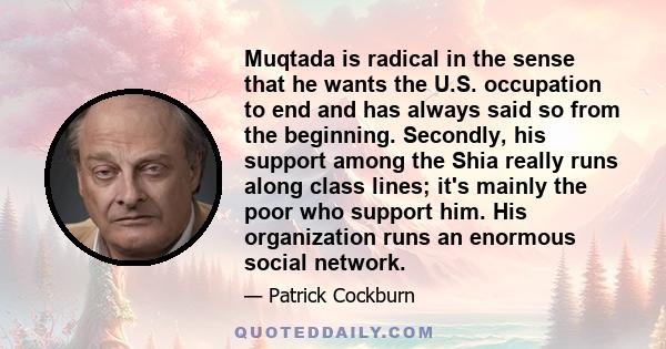 Muqtada is radical in the sense that he wants the U.S. occupation to end and has always said so from the beginning. Secondly, his support among the Shia really runs along class lines; it's mainly the poor who support