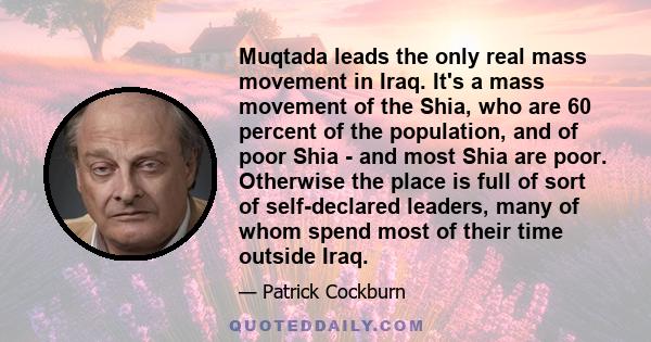 Muqtada leads the only real mass movement in Iraq. It's a mass movement of the Shia, who are 60 percent of the population, and of poor Shia - and most Shia are poor. Otherwise the place is full of sort of self-declared