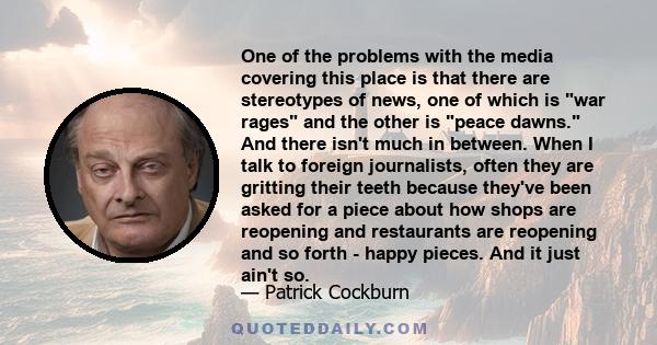 One of the problems with the media covering this place is that there are stereotypes of news, one of which is war rages and the other is peace dawns. And there isn't much in between. When I talk to foreign journalists,