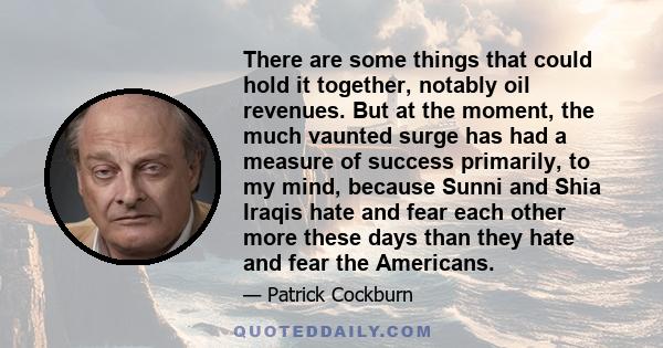 There are some things that could hold it together, notably oil revenues. But at the moment, the much vaunted surge has had a measure of success primarily, to my mind, because Sunni and Shia Iraqis hate and fear each