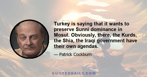 Turkey is saying that it wants to preserve Sunni dominance in Mosul. Obviously, there, the Kurds, the Shia, the Iraqi government have their own agendas.