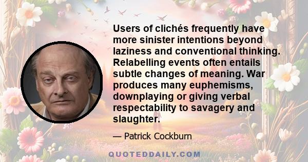 Users of clichés frequently have more sinister intentions beyond laziness and conventional thinking. Relabelling events often entails subtle changes of meaning. War produces many euphemisms, downplaying or giving verbal 