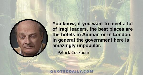 You know, if you want to meet a lot of Iraqi leaders, the best places are the hotels in Amman or in London. In general the government here is amazingly unpopular.