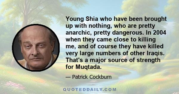 Young Shia who have been brought up with nothing, who are pretty anarchic, pretty dangerous. In 2004 when they came close to killing me, and of course they have killed very large numbers of other Iraqis. That's a major