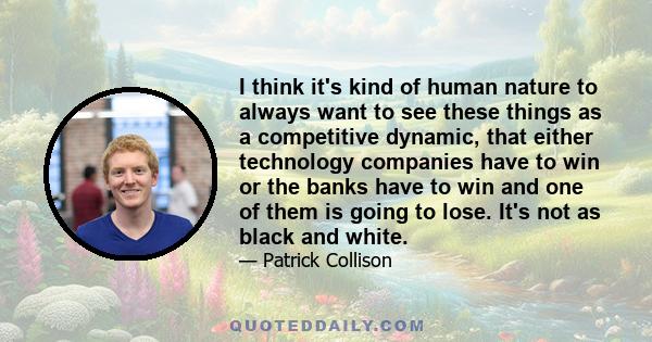 I think it's kind of human nature to always want to see these things as a competitive dynamic, that either technology companies have to win or the banks have to win and one of them is going to lose. It's not as black