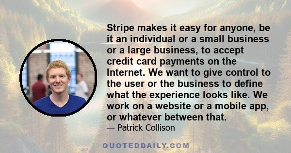 Stripe makes it easy for anyone, be it an individual or a small business or a large business, to accept credit card payments on the Internet. We want to give control to the user or the business to define what the