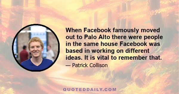 When Facebook famously moved out to Palo Alto there were people in the same house Facebook was based in working on different ideas. It is vital to remember that.