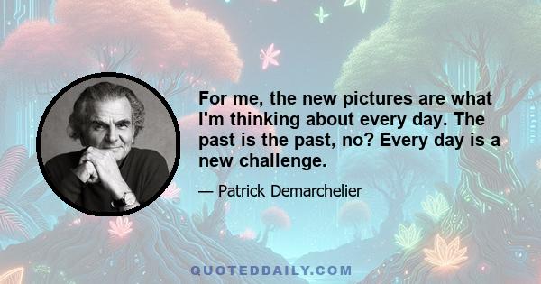 For me, the new pictures are what I'm thinking about every day. The past is the past, no? Every day is a new challenge.