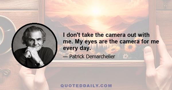 I don't take the camera out with me. My eyes are the camera for me every day.