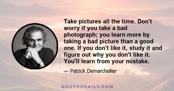 Take pictures all the time. Don't worry if you take a bad photograph; you learn more by taking a bad picture than a good one. If you don't like it, study it and figure out why you don't like it. You'll learn from your