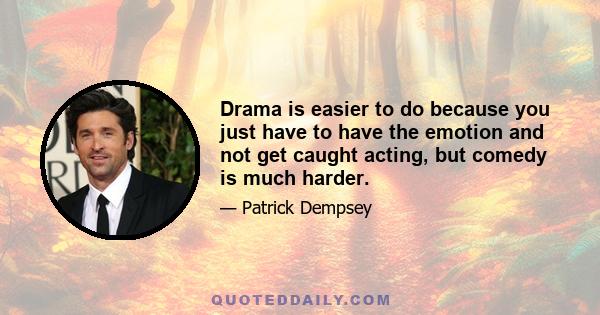 Drama is easier to do because you just have to have the emotion and not get caught acting, but comedy is much harder.