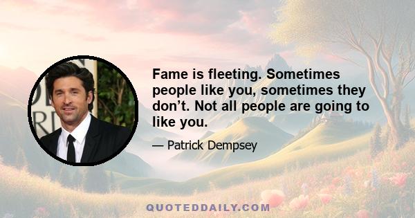 Fame is fleeting. Sometimes people like you, sometimes they don’t. Not all people are going to like you.