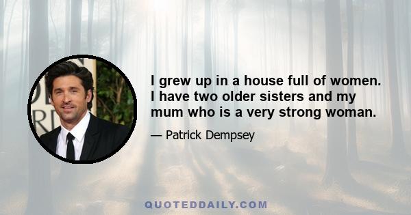 I grew up in a house full of women. I have two older sisters and my mum who is a very strong woman.