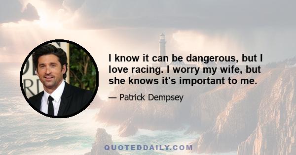 I know it can be dangerous, but I love racing. I worry my wife, but she knows it's important to me.