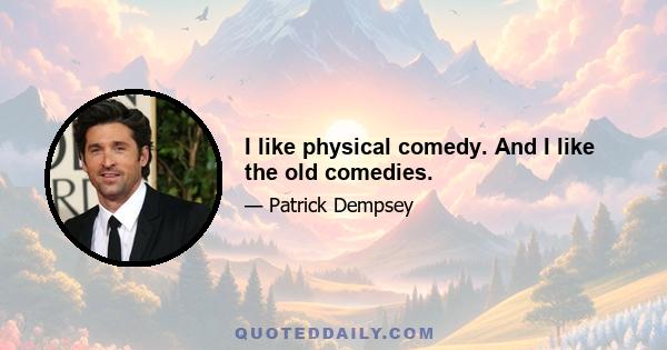 I like physical comedy. And I like the old comedies.