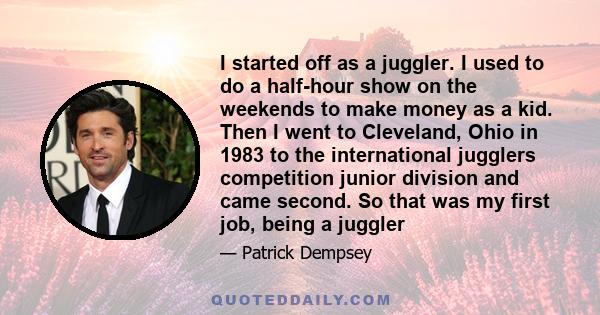 I started off as a juggler. I used to do a half-hour show on the weekends to make money as a kid. Then I went to Cleveland, Ohio in 1983 to the international jugglers competition junior division and came second. So that 