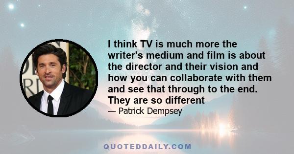 I think TV is much more the writer's medium and film is about the director and their vision and how you can collaborate with them and see that through to the end. They are so different