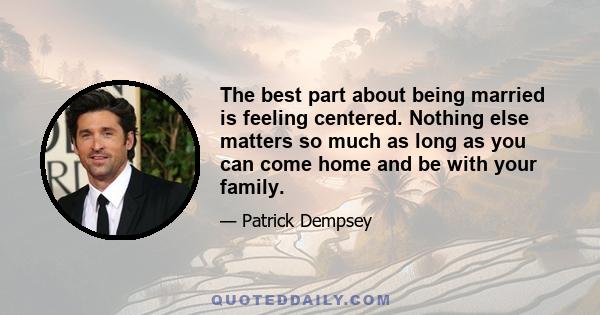 The best part about being married is feeling centered. Nothing else matters so much as long as you can come home and be with your family.