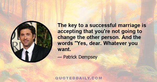 The key to a successful marriage is accepting that you're not going to change the other person. And the words Yes, dear. Whatever you want.