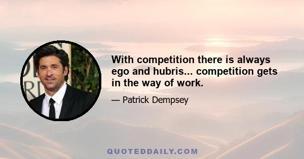 With competition there is always ego and hubris... competition gets in the way of work.