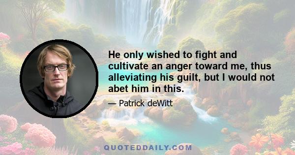 He only wished to fight and cultivate an anger toward me, thus alleviating his guilt, but I would not abet him in this.