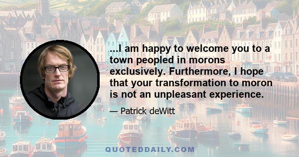 ...I am happy to welcome you to a town peopled in morons exclusively. Furthermore, I hope that your transformation to moron is not an unpleasant experience.