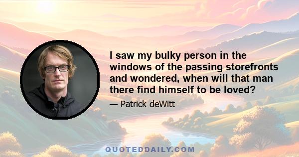 I saw my bulky person in the windows of the passing storefronts and wondered, when will that man there find himself to be loved?