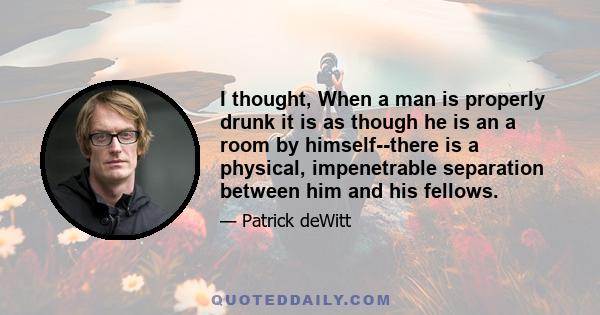 I thought, When a man is properly drunk it is as though he is an a room by himself--there is a physical, impenetrable separation between him and his fellows.