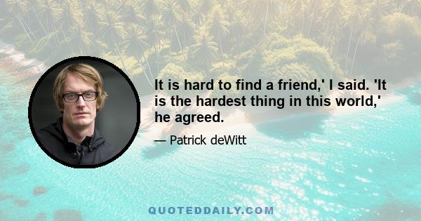 It is hard to find a friend,' I said. 'It is the hardest thing in this world,' he agreed.